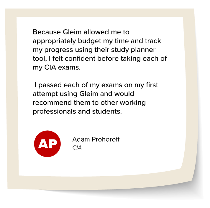 Adam Prohoroff's Testimonial: "Because Gleim allowed me to appropriately budget my time and track my progress using their study planner tool, I felt confident before taking each of my CIA exams. I passed each of my exams on my first attempt using Gleim and would recommend them to other working professionals and students."