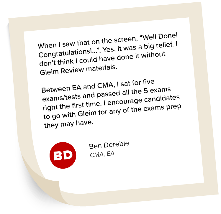 Ben Derebie's Testimonial: "When I saw that on the screen, “Well Done! Congratulations!...”, Yes, it was a big relief. I don’t think I could have done it without Gleim Review materials. Between EA and CMA, I sat for five exams/tests and passed all the 5 exams right the first time. I encourage candidates to go with Gleim for any of the exams prep they may have."