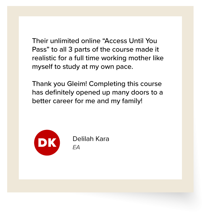 Delilah Kara's Testimonial: "Their unlimited online “Access Until You Pass” to all 3 parts of the course made it realistic for a full time working mother like myself to study at my own pace. Thank you Gleim! Completing this course has definitely opened up many doors to a better career for me and my family!"