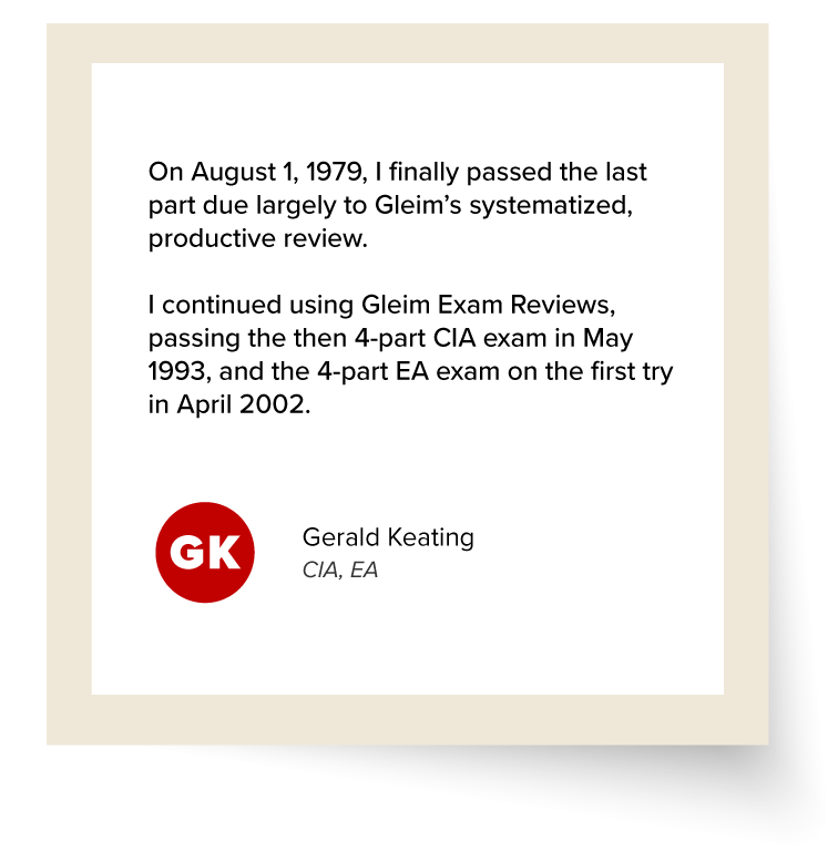 Gerald Keating's Testimonial: "On August 1, 1979, I finally passed the last part due largely to Gleim’s systematized, productive review. I continued using Gleim Exam Reviews, passing the then 4-part CIA exam in May 1993, and the 4-part EA exam on the first try in April 2002."