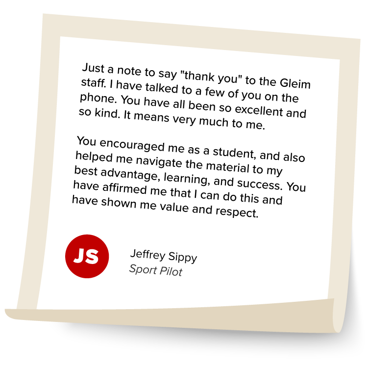 Jeffrey Sippy's Testimonial: "Just a note to say "thank you" to the Gleim staff. I have talked to a few of you on the phone. You have all been so excellent and so kind. It means very much to me. You encouraged me as a student, and also helped me navigate the material to my best advantage, learning, and success. You have affirmed me that I can do this and have shown me value and respect."